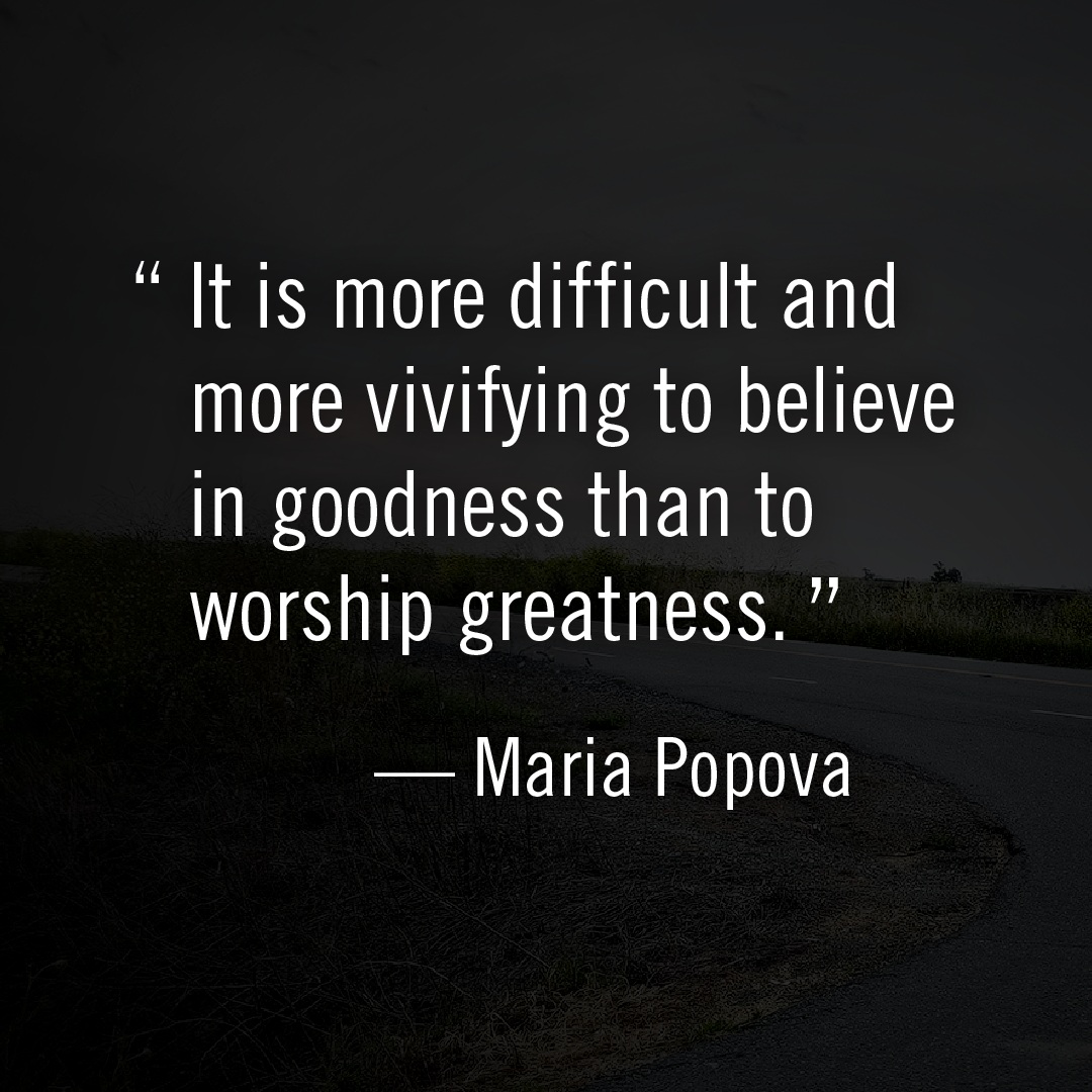 It is more difficult and more vivifying to believe in goodness than to worship greatness. -Maria Popova