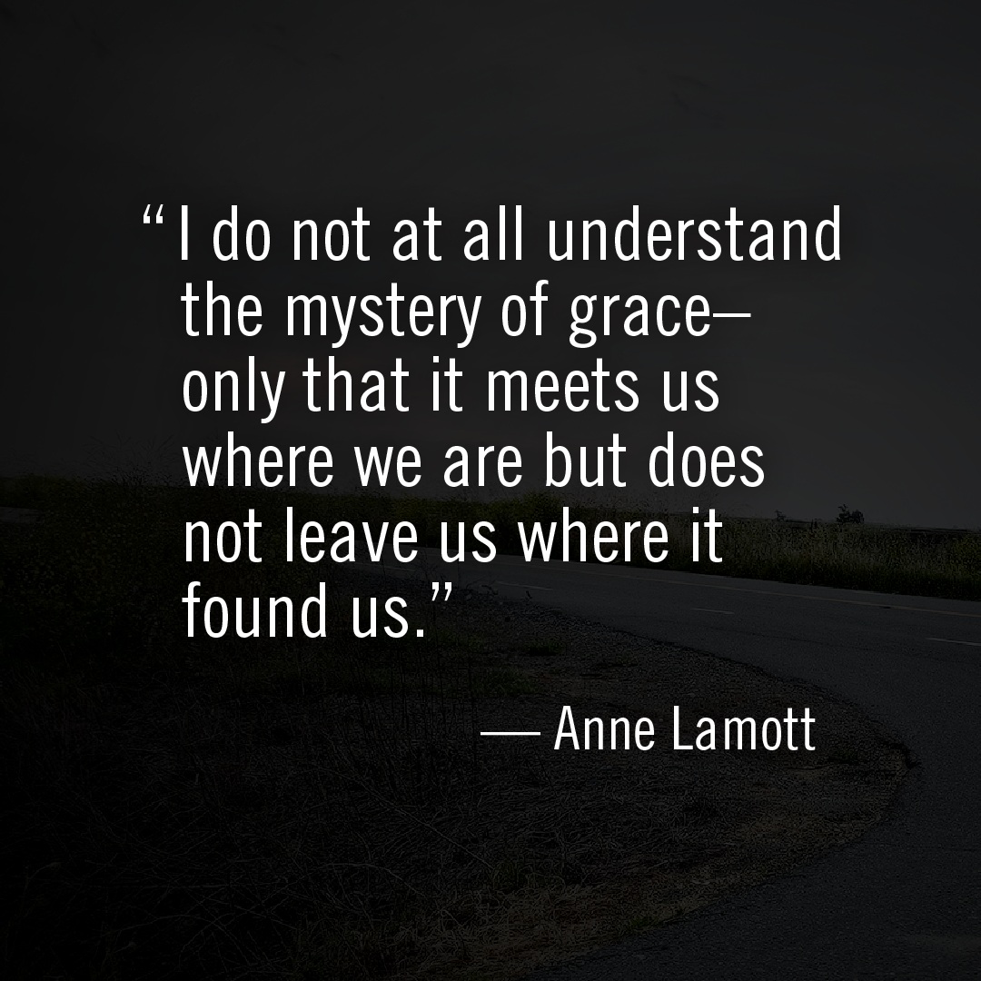 "I do not at all understand the mystery of grace-- only that it meets us where we are but does not leave us where it found us." --Anne Lamott