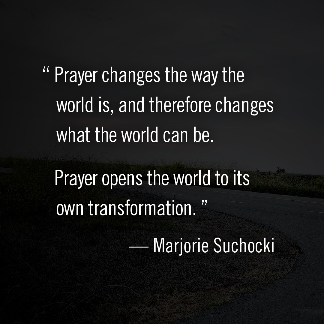 "Prayer changes the way the world is, and therefore changes what the world can be. Prayer opens the world to its own transformation." -- Marjorie Suchochki